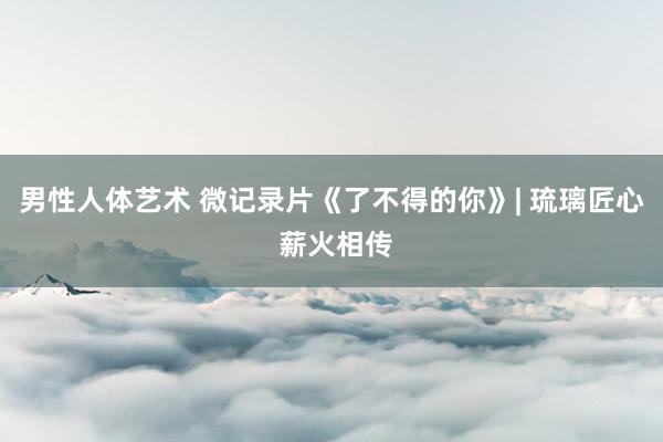 男性人体艺术 微记录片《了不得的你》| 琉璃匠心 薪火相传