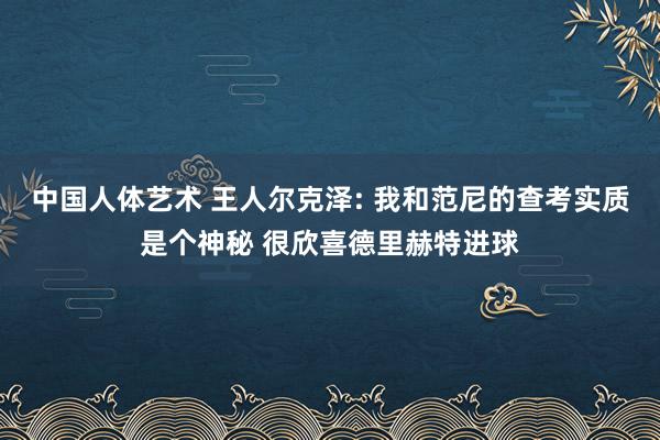 中国人体艺术 王人尔克泽: 我和范尼的查考实质是个神秘 很欣喜德里赫特进球