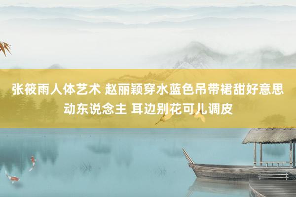 张筱雨人体艺术 赵丽颖穿水蓝色吊带裙甜好意思动东说念主 耳边别花可儿调皮
