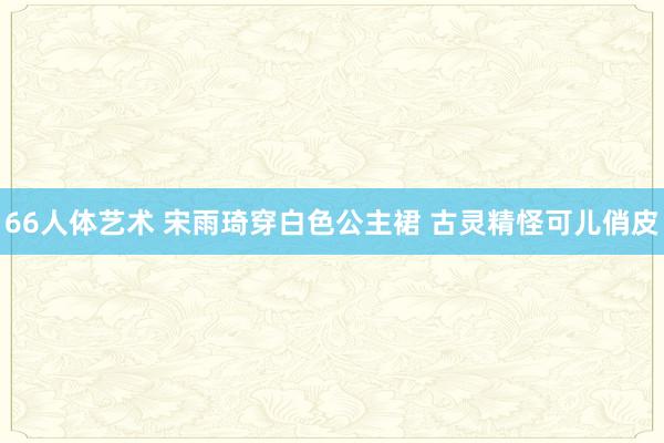 66人体艺术 宋雨琦穿白色公主裙 古灵精怪可儿俏皮