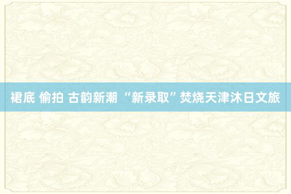 裙底 偷拍 古韵新潮 “新录取”焚烧天津沐日文旅