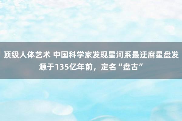 顶级人体艺术 中国科学家发现星河系最迂腐星盘发源于135亿年前，定名“盘古”