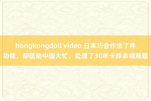 hongkongdoll video 日本巧合作念了件功德，却匡助中国大忙，处理了30年卡脖本领难题