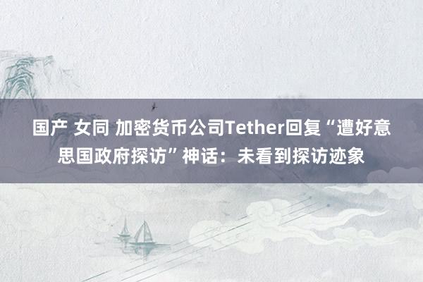 国产 女同 加密货币公司Tether回复“遭好意思国政府探访”神话：未看到探访迹象