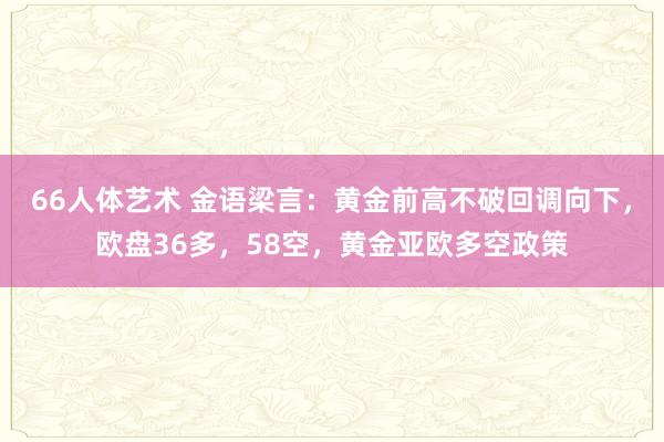 66人体艺术 金语梁言：黄金前高不破回调向下，欧盘36多，58空，黄金亚欧多空政策