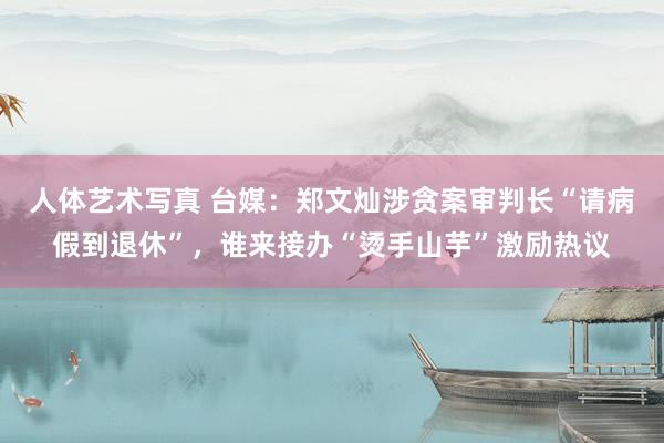 人体艺术写真 台媒：郑文灿涉贪案审判长“请病假到退休”，谁来接办“烫手山芋”激励热议