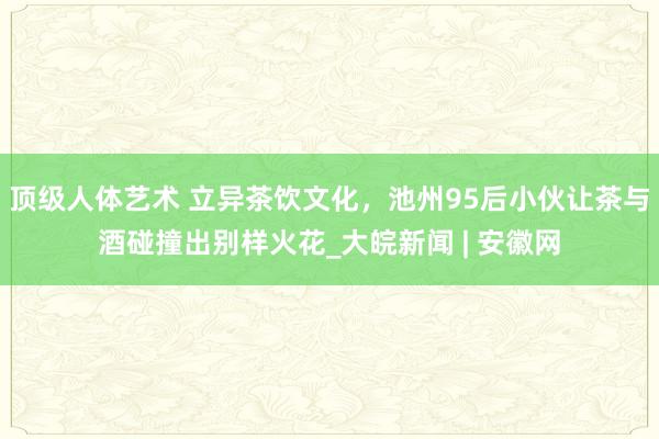 顶级人体艺术 立异茶饮文化，池州95后小伙让茶与酒碰撞出别样火花_大皖新闻 | 安徽网