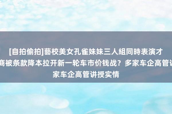 [自拍偷拍]藝校美女孔雀妹妹三人組同時表演才藝 供应商被条款降本拉开新一轮车市价钱战？多家车企高管讲授实情