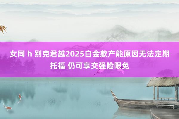 女同 h 别克君越2025白金款产能原因无法定期托福 仍可享交强险限免