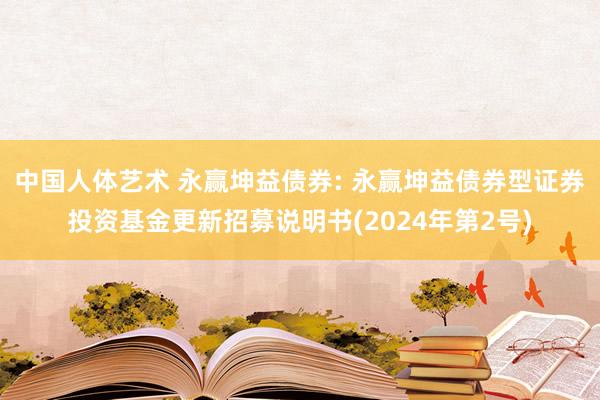 中国人体艺术 永赢坤益债券: 永赢坤益债券型证券投资基金更新招募说明书(2024年第2号)