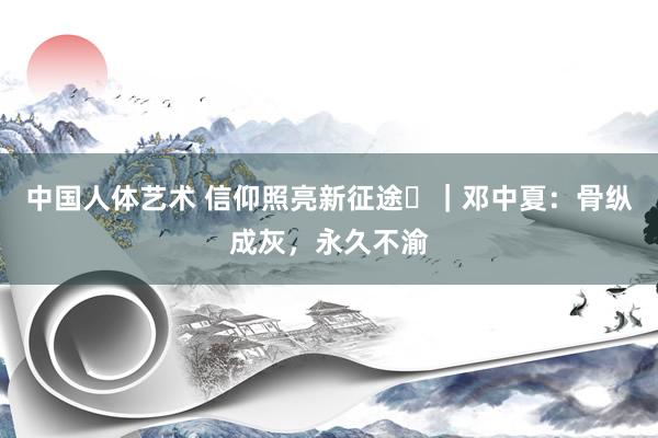 中国人体艺术 信仰照亮新征途㊷｜邓中夏：骨纵成灰，永久不渝