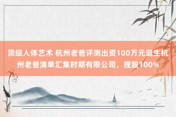 顶级人体艺术 杭州老爸评测出资100万元诞生杭州老爸清单汇集时期有限公司，捏股100%