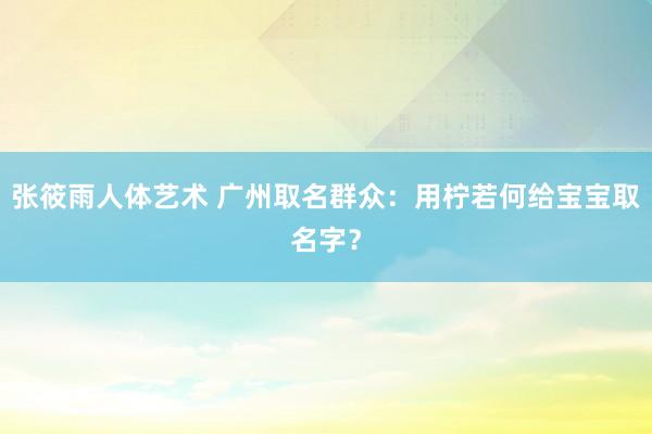 张筱雨人体艺术 广州取名群众：用柠若何给宝宝取名字？