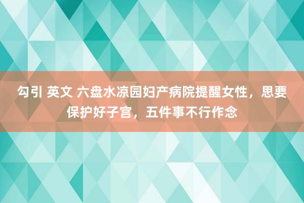 勾引 英文 六盘水凉园妇产病院提醒女性，思要保护好子宫，五件事不行作念