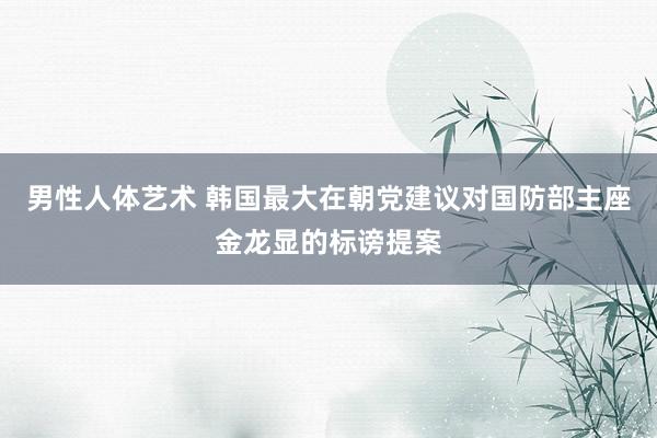男性人体艺术 韩国最大在朝党建议对国防部主座金龙显的标谤提案