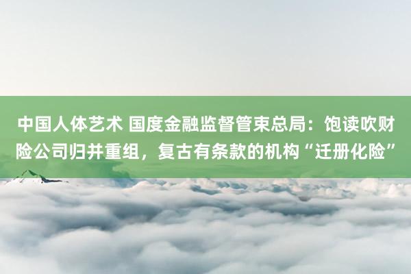 中国人体艺术 国度金融监督管束总局：饱读吹财险公司归并重组，复古有条款的机构“迁册化险”