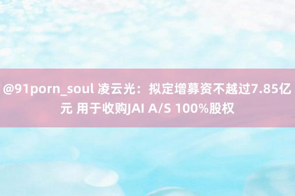 @91porn_soul 凌云光：拟定增募资不越过7.85亿元 用于收购JAI A/S 100%股权