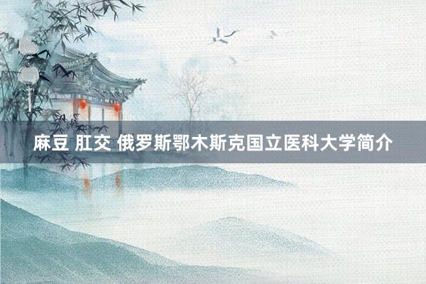 麻豆 肛交 俄罗斯鄂木斯克国立医科大学简介