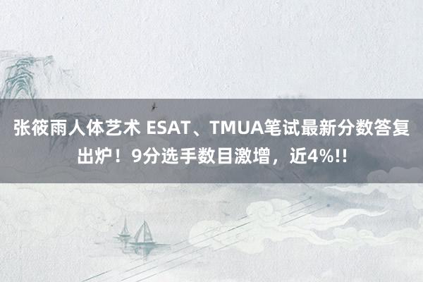 张筱雨人体艺术 ESAT、TMUA笔试最新分数答复出炉！9分选手数目激增，近4%!!