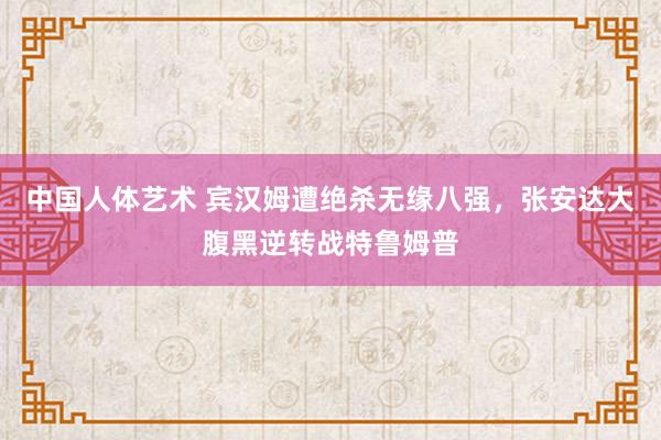 中国人体艺术 宾汉姆遭绝杀无缘八强，张安达大腹黑逆转战特鲁姆普