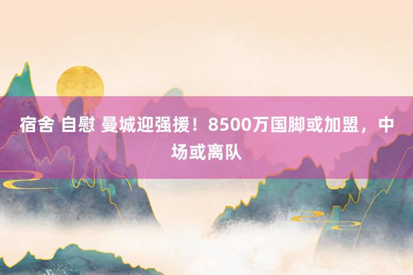 宿舍 自慰 曼城迎强援！8500万国脚或加盟，中场或离队