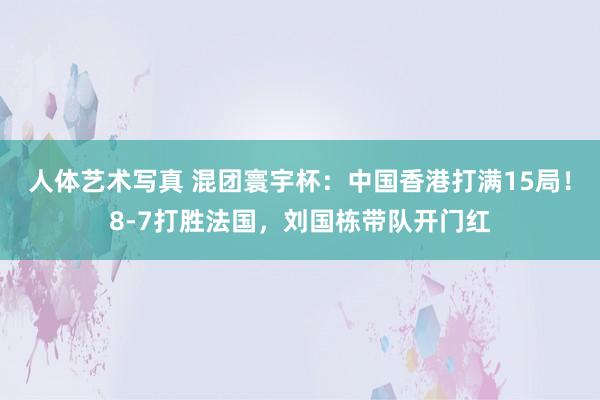 人体艺术写真 混团寰宇杯：中国香港打满15局！8-7打胜法国，刘国栋带队开门红