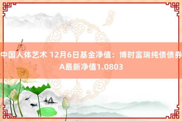 中国人体艺术 12月6日基金净值：博时富瑞纯债债券A最新净值1.0803