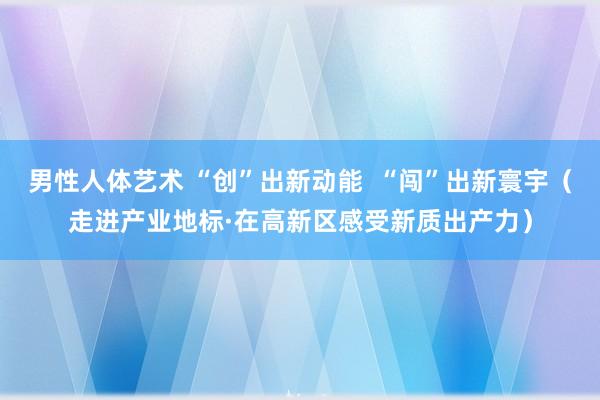 男性人体艺术 “创”出新动能  “闯”出新寰宇（走进产业地标·在高新区感受新质出产力）
