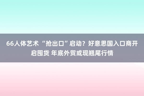 66人体艺术 “抢出口”启动？好意思国入口商开启囤货 年底外贸或现翘尾行情
