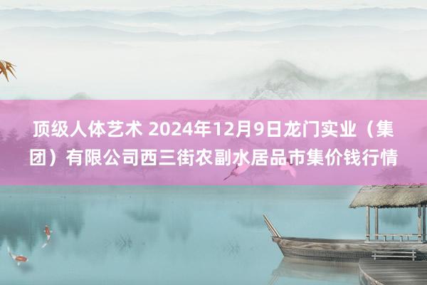 顶级人体艺术 2024年12月9日龙门实业(集团)有限公司西三街农副水居品市集价钱行情