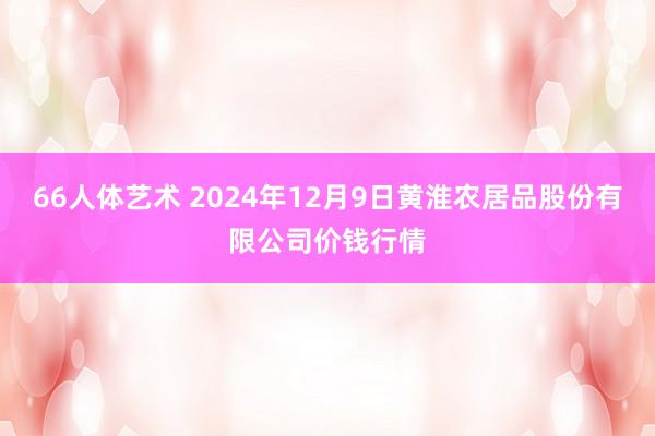66人体艺术 2024年12月9日黄淮农居品股份有限公司价钱行情