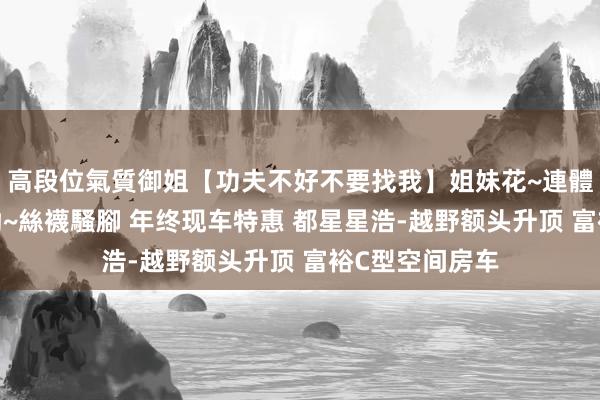 高段位氣質御姐【功夫不好不要找我】姐妹花~連體絲襪~大奶晃動~絲襪騷腳 年终现车特惠 都星星浩-越野额头升顶 富裕C型空间房车