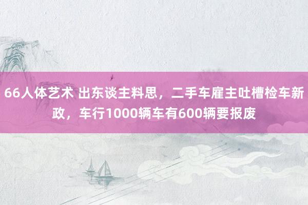 66人体艺术 出东谈主料思，二手车雇主吐槽检车新政，车行1000辆车有600辆要报废