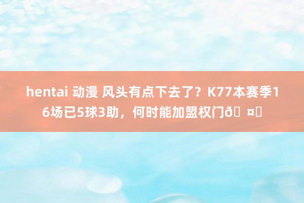 hentai 动漫 风头有点下去了？K77本赛季16场已5球3助，何时能加盟权门🤔
