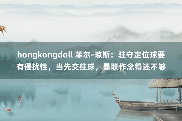 hongkongdoll 菲尔-琼斯：驻守定位球要有侵扰性，当先交往球，曼联作念得还不够