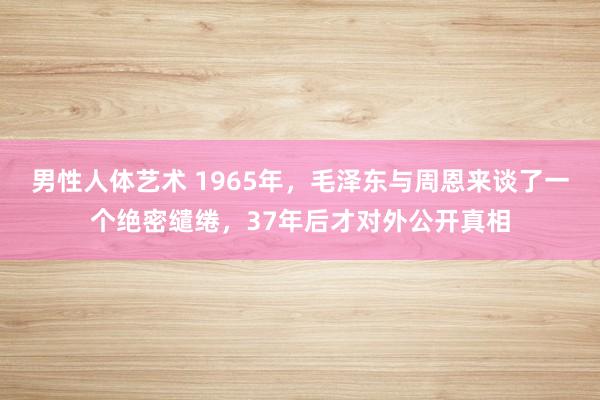 男性人体艺术 1965年，毛泽东与周恩来谈了一个绝密缱绻，37年后才对外公开真相