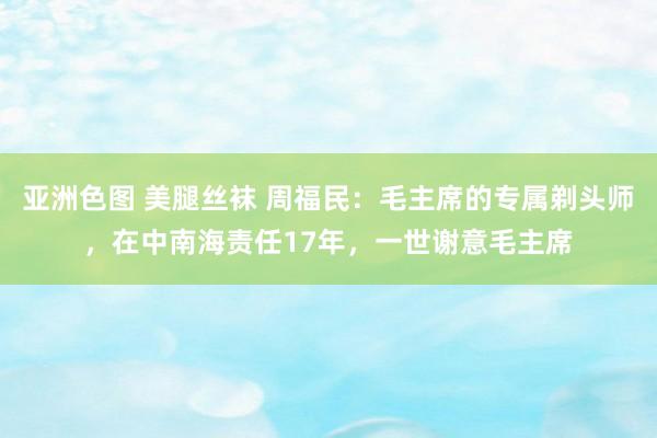 亚洲色图 美腿丝袜 周福民：毛主席的专属剃头师，在中南海责任17年，一世谢意毛主席