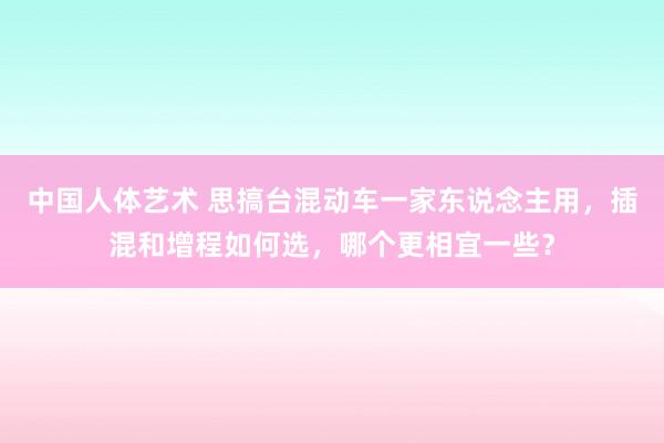 中国人体艺术 思搞台混动车一家东说念主用，插混和增程如何选，哪个更相宜一些？
