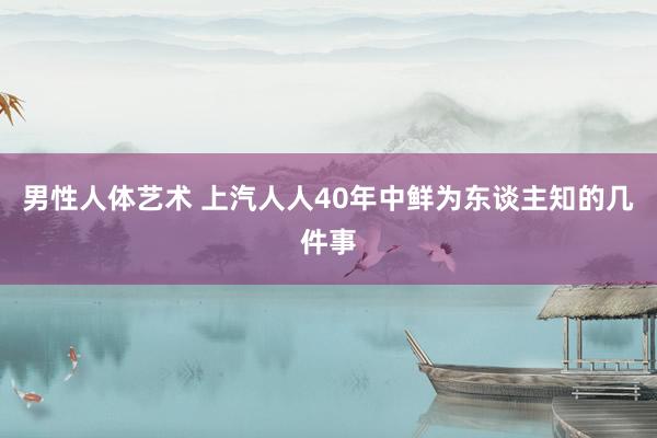 男性人体艺术 上汽人人40年中鲜为东谈主知的几件事