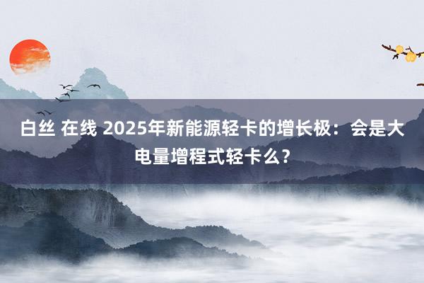 白丝 在线 2025年新能源轻卡的增长极：会是大电量增程式轻卡么？