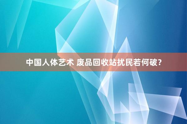 中国人体艺术 废品回收站扰民若何破？