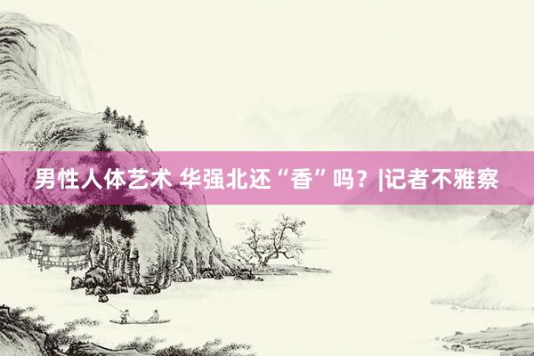 男性人体艺术 华强北还“香”吗？|记者不雅察