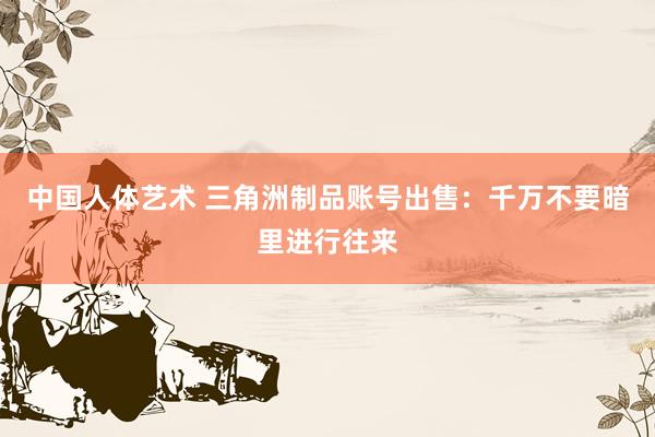 中国人体艺术 三角洲制品账号出售：千万不要暗里进行往来