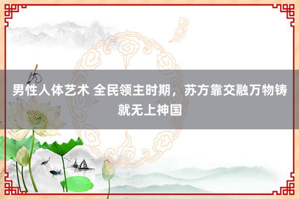 男性人体艺术 全民领主时期，苏方靠交融万物铸就无上神国