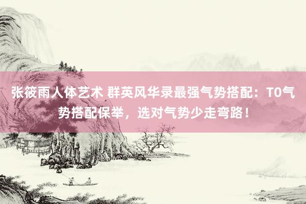 张筱雨人体艺术 群英风华录最强气势搭配：T0气势搭配保举，选对气势少走弯路！