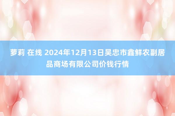 萝莉 在线 2024年12月13日吴忠市鑫鲜农副居品商场有限公司价钱行情