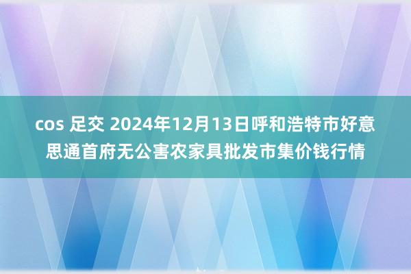 cos 足交 2024年12月13日呼和浩特市好意思通首府无公害农家具批发市集价钱行情