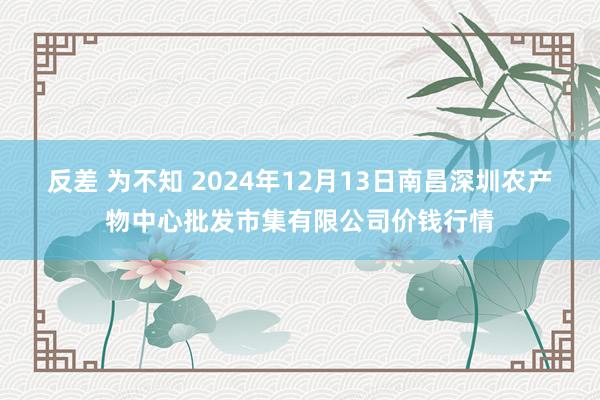 反差 为不知 2024年12月13日南昌深圳农产物中心批发市集有限公司价钱行情