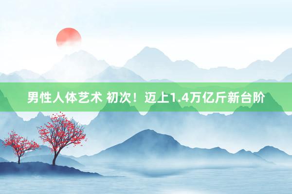 男性人体艺术 初次！迈上1.4万亿斤新台阶