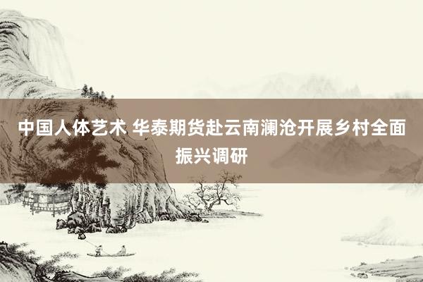 中国人体艺术 华泰期货赴云南澜沧开展乡村全面振兴调研